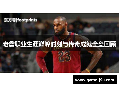 老詹职业生涯巅峰时刻与传奇成就全盘回顾