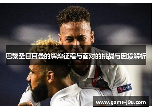 巴黎圣日耳曼的辉煌征程与面对的挑战与困境解析