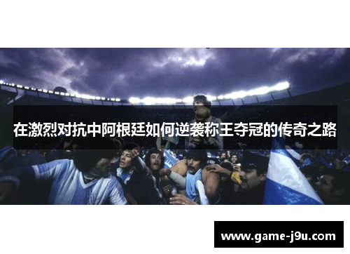 在激烈对抗中阿根廷如何逆袭称王夺冠的传奇之路