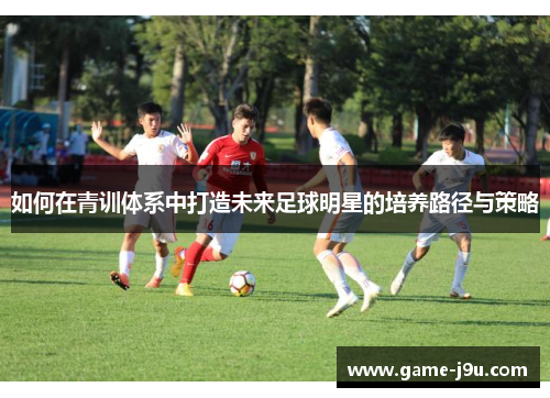 如何在青训体系中打造未来足球明星的培养路径与策略