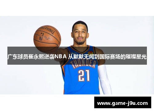 广东球员崔永熙逆袭NBA 从默默无闻到国际赛场的璀璨星光