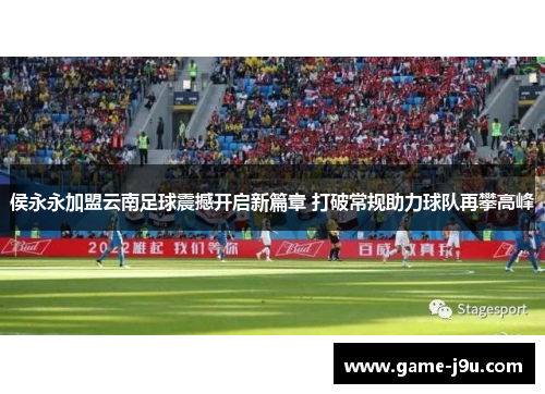 侯永永加盟云南足球震撼开启新篇章 打破常规助力球队再攀高峰