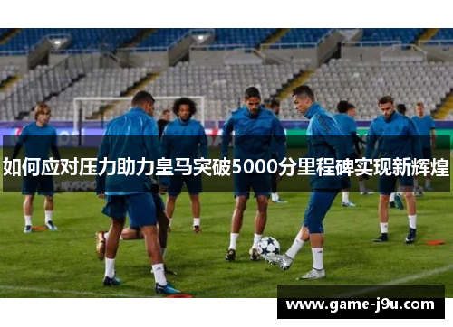 如何应对压力助力皇马突破5000分里程碑实现新辉煌