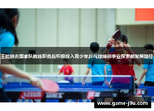 王皓辞去国家队教练职务后积极投入青少年乒乓球培训事业探索新发展路径