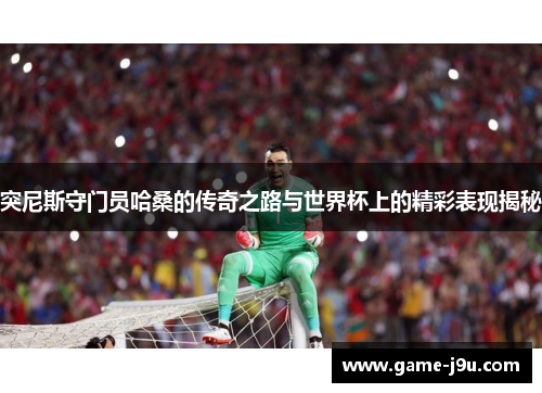 突尼斯守门员哈桑的传奇之路与世界杯上的精彩表现揭秘