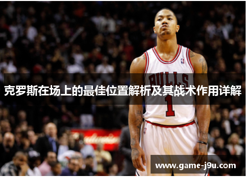 克罗斯在场上的最佳位置解析及其战术作用详解